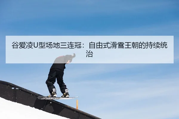 谷爱凌U型场地三连冠：自由式滑雪王朝的持续统治