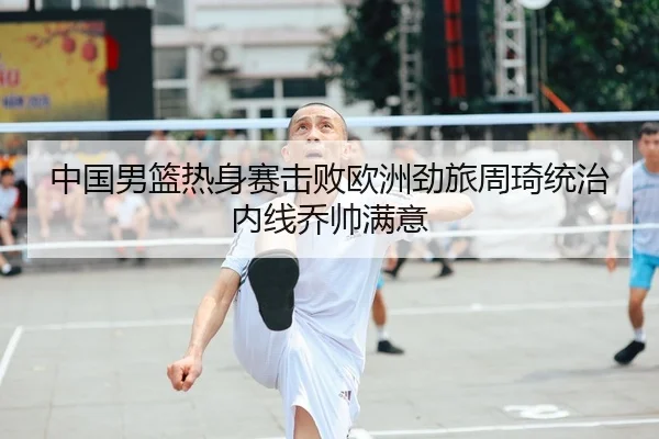中国男篮热身赛击败欧洲劲旅周琦统治内线乔帅满意