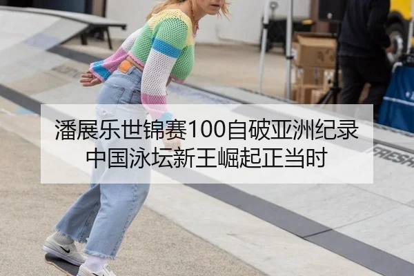 潘展乐世锦赛100自破亚洲纪录 中国泳坛新王崛起正当时