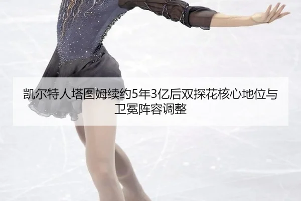凯尔特人塔图姆续约5年3亿后双探花核心地位与卫冕阵容调整