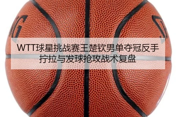 WTT球星挑战赛王楚钦男单夺冠反手拧拉与发球抢攻战术复盘