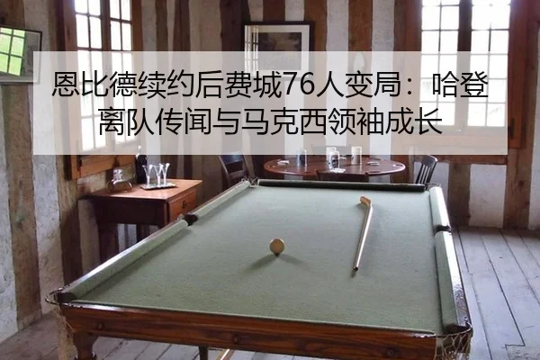 恩比德续约后费城76人变局：哈登离队传闻与马克西领袖成长